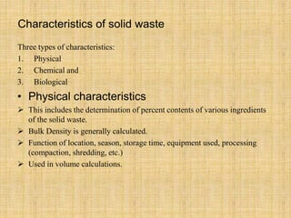 Characteristics of solid waste
Three types of characteristics:
1. Physical
2. Chemical and
3. Biological
• Physical characteristics
 This includes the determination of percent contents of various ingredients
of the solid waste.
 Bulk Density is generally calculated.
 Function of location, season, storage time, equipment used, processing
(compaction, shredding, etc.)
 Used in volume calculations.
 