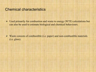 Chemical characteristics
 Used primarily for combustion and waste to energy (WTE) calculations but
can also be used to estimate biological and chemical behaviours.
 Waste consists of combustible (i.e. paper) and non-combustible materials
(i.e. glass).
 