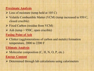 Proximate Analysis
 Loss of moisture (temp held at 105 C)
 Volatile Combustible Matter (VCM) (temp increased to 950 C,
closed crucible)
 Fixed Carbon (residue from VCM)
 Ash (temp = 950C, open crucible)
Fusing Point of Ash
 Clinker (agglomerations of carbon and metals) formation
temperature, 2000 to 2200 F
Ultimate Analysis
 Molecular composition (C, H, N, O, P, etc.)
Energy Content
 Determined through lab calculations using calorimeters
 