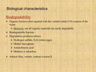 Biological characteristics
Biodegradability
 Organic fraction often equated with the volatile solids (VS) content of the
waste
 However, not all organic materials are easily degradable
 Biodegradable fraction -
 Degradation produces odours
 Hydrogen sulfide, H2S (rotten eggs)
 Methyl mercaptans
 Aminobutyric acid
 Methane is odourless.
 Attracts flies, vermin, rodents (vectors)
 