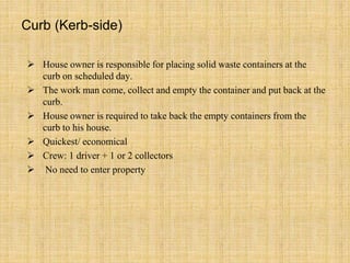 Curb (Kerb-side)
 House owner is responsible for placing solid waste containers at the
curb on scheduled day.
 The work man come, collect and empty the container and put back at the
curb.
 House owner is required to take back the empty containers from the
curb to his house.
 Quickest/ economical
 Crew: 1 driver + 1 or 2 collectors
 No need to enter property
 