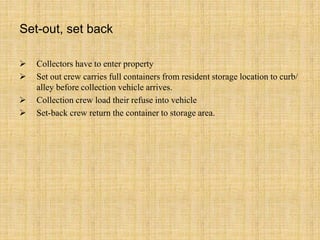  Collectors have to enter property
 Set out crew carries full containers from resident storage location to curb/
alley before collection vehicle arrives.
 Collection crew load their refuse into vehicle
 Set-back crew return the container to storage area.
Set-out, set back
 