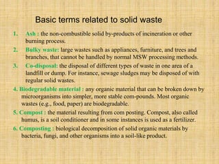Basic terms related to solid waste
1. Ash : the non-combustible solid by-products of incineration or other
burning process.
2. Bulky waste: large wastes such as appliances, furniture, and trees and
branches, that cannot be handled by normal MSW processing methods.
3. Co-disposal: the disposal of different types of waste in one area of a
landfill or dump. For instance, sewage sludges may be disposed of with
regular solid wastes.
4. Biodegradable material : any organic material that can be broken down by
microorganisms into simpler, more stable com-pounds. Most organic
wastes (e.g., food, paper) are biodegradable.
5. Compost : the material resulting from com posting. Compost, also called
humus, is a soil conditioner and in some instances is used as a fertilizer.
6. Composting : biological decomposition of solid organic materials by
bacteria, fungi, and other organisms into a soil-like product.
 