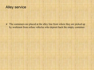 Alley service
 The containers are placed at the alley line from where they are picked up
by workmen from refuse vehicles who deposit back the empty container.
 