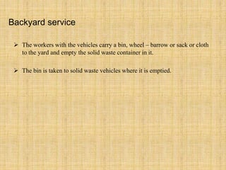 Backyard service
 The workers with the vehicles carry a bin, wheel – barrow or sack or cloth
to the yard and empty the solid waste container in it.
 The bin is taken to solid waste vehicles where it is emptied.
 