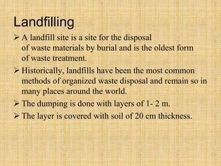 Landfilling
 A landfill site is a site for the disposal
of waste materials by burial and is the oldest form
of waste treatment.
 Historically, landfills have been the most common
methods of organized waste disposal and remain so in
many places around the world.
 The dumping is done with layers of 1- 2 m.
 The layer is covered with soil of 20 cm thickness.
 