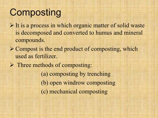 Composting
 It is a process in which organic matter of solid waste
is decomposed and converted to humus and mineral
compounds.
 Compost is the end product of composting, which
used as fertilizer.
 Three methods of composting:
(a) composting by trenching
(b) open windrow composting
(c) mechanical composting
 