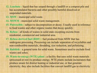 12. Leachate : liquid that has seeped through a landfill or a compost pile and
has accumulated bacteria and other possibly harmful dissolved or
suspended materials.
13. MSW : municipal solid waste.
14. MSWM : municipal solid waste management.
15. Putrescible : subject to decomposition or decay. Usually used in reference
to food wastes and other organic wastes that decay quickly.
16. Refuse : all kinds of wastes in solid state excepting excreta from
residential, commercial and industrial area.
17. Refuse-derived fuel (RDF) : fuel produced from MSW that has
undergone processing. Processing can include separation of recyclables and
non-combustible materials, shredding, size reduction, and pelletizing.
18. Rubbish : a general term for solid waste. Sometimes used to exclude food
wastes and ashes.
19. Waste-to-energy (WTE) plant : a facility that uses solid waste materials
(processed or raw) to produce energy. WTE plants include incinerators that
produce steam for district heating or industrial use, or that generate
electricity; they also include facilities that convert landfill gas to electricity
 
