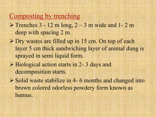 Composting by trenching
 Trenches 3 - 12 m long, 2 – 3 m wide and 1- 2 m
deep with spacing 2 m.
 Dry wastes are filled up in 15 cm. On top of each
layer 5 cm thick sandwiching layer of animal dung is
sprayed in semi liquid form.
 Biological action starts in 2- 3 days and
decomposition starts.
 Solid waste stabilize in 4- 6 months and changed into
brown colored odorless powdery form known as
humus.
 