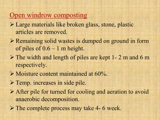 Open windrow composting
 Large materials like broken glass, stone, plastic
articles are removed.
 Remaining solid wastes is dumped on ground in form
of piles of 0.6 – 1 m height.
 The width and length of piles are kept 1- 2 m and 6 m
respectively.
 Moisture content maintained at 60%.
 Temp. increases in side pile.
 After pile for turned for cooling and aeration to avoid
anaerobic decomposition.
 The complete process may take 4- 6 week.
 