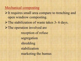 Mechanical composting
It requires small area compare to trenching and
open windrow composting.
The stabilization of waste takes 3- 6 days.
The operation involved are
reception of refuse
segregation
shredding
stabilization
marketing the humus
 