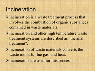 Incineration
Incineration is a waste treatment process that
involves the combustion of organic substances
contained in waste materials.
Incineration and other high temperature waste
treatment systems are described as "thermal
treatment".
Incineration of waste materials converts the
waste into ash, flue gas, and heat.
Incinerators are used for this process.
 