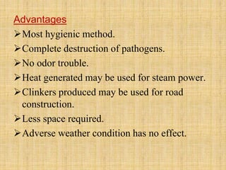 Advantages
Most hygienic method.
Complete destruction of pathogens.
No odor trouble.
Heat generated may be used for steam power.
Clinkers produced may be used for road
construction.
Less space required.
Adverse weather condition has no effect.
 
