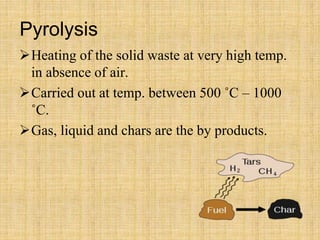 Pyrolysis
Heating of the solid waste at very high temp.
in absence of air.
Carried out at temp. between 500 ˚C – 1000
˚C.
Gas, liquid and chars are the by products.
 