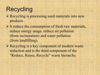 Recycling
 Recycling is processing used materials into new
products .
 It reduce the consumption of fresh raw materials,
reduce energy usage, reduce air pollution
(from incineration) and water pollution
(from landfilling).
 Recycling is a key component of modern waste
reduction and is the third component of the
"Reduce, Reuse, Recycle" waste hierarchy.
 