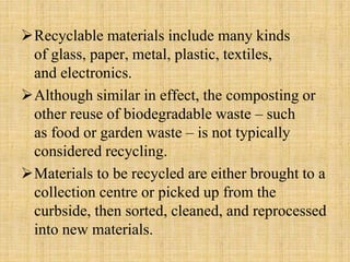 Recyclable materials include many kinds
of glass, paper, metal, plastic, textiles,
and electronics.
Although similar in effect, the composting or
other reuse of biodegradable waste – such
as food or garden waste – is not typically
considered recycling.
Materials to be recycled are either brought to a
collection centre or picked up from the
curbside, then sorted, cleaned, and reprocessed
into new materials.
 