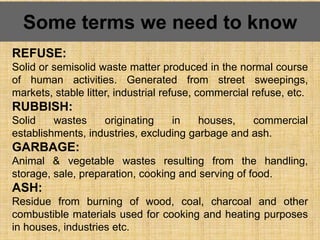 Some terms we need to know
REFUSE:
Solid or semisolid waste matter produced in the normal course
of human activities. Generated from street sweepings,
markets, stable litter, industrial refuse, commercial refuse, etc.
RUBBISH:
Solid wastes originating in houses, commercial
establishments, industries, excluding garbage and ash.
GARBAGE:
Animal & vegetable wastes resulting from the handling,
storage, sale, preparation, cooking and serving of food.
ASH:
Residue from burning of wood, coal, charcoal and other
combustible materials used for cooking and heating purposes
in houses, industries etc.
 