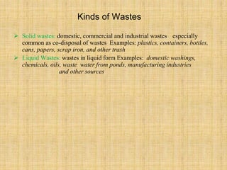 Kinds of Wastes
 Solid wastes: domestic, commercial and industrial wastes especially
common as co-disposal of wastes Examples: plastics, containers, bottles,
cans, papers, scrap iron, and other trash
 Liquid Wastes: wastes in liquid form Examples: domestic washings,
chemicals, oils, waste water from ponds, manufacturing industries
and other sources
 