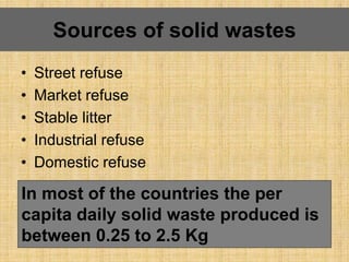 • Street refuse
• Market refuse
• Stable litter
• Industrial refuse
• Domestic refuse
Sources of solid wastes
In most of the countries the per
capita daily solid waste produced is
between 0.25 to 2.5 Kg
 