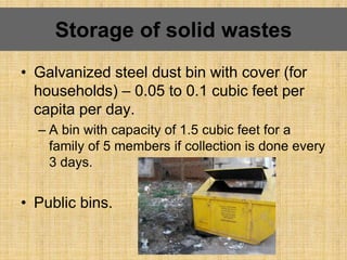 • Galvanized steel dust bin with cover (for
households) – 0.05 to 0.1 cubic feet per
capita per day.
– A bin with capacity of 1.5 cubic feet for a
family of 5 members if collection is done every
3 days.
• Public bins.
Storage of solid wastes
 