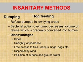 INSANITARY METHODS
Dumping
– Refuse dumped in low lying areas
– Bacterial action over time, decreases volume of
refuse which is gradually converted into humus
– Disadvantages
• Smell
• Unsightly appearance
• Free access to flies, rodents, hogs, dogs etc.
• Dispersal by wind
• Pollution of surface and ground water
Hog feeding
 