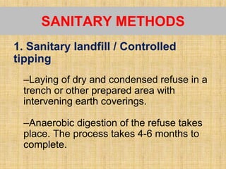 1. Sanitary landfill / Controlled
tipping
–Laying of dry and condensed refuse in a
trench or other prepared area with
intervening earth coverings.
–Anaerobic digestion of the refuse takes
place. The process takes 4-6 months to
complete.
SANITARY METHODS
 