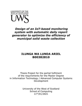 Design of an IoT-based monitoring
system with automatic daily report
generator to optimize the efficiency of
municipal solid waste collection
ILUNGA WA LUNDA ARIEL
B00382810
Thesis Project for the partial fulfilment
of the requirements for the Master Degree
in Information Technology / Advanced Computer Systems
Development
University of the West of Scotland
School of Computing
11th
/01/2021
 