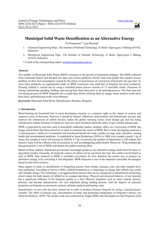 Journal of Energy Technologies and Policy                                                        www.iiste.org
ISSN 2224-3232 (Paper) ISSN 2225-0573 (Online)
Vol.2, No.4, 2012



      Municipal Solid Waste Densification as an Alternative Energy
                                             Tri Poespowati1* Lalu Mustiadi2
    1.   Chemical Engineering Dept., The Institute of National Technology, Jl. Bend. Sigura-gura 2 Malang (65145),
         Indonesia
    2.   Mechanical Engineering Dept., The Institute of National Technology, Jl. Bend. Sigura-gura 2 Malang
         (65145), Indonesia
    * E-mail of the corresponding author: poespowati@yahoo.com.au


Abstract
The number of Municipal Solid Waste (MSW) increases as the growth of population enlarges. The MSW collected
from communal district and dumped into open area creates problems. On the same time people face equally serious
problem on their fuel consumption caused by the policy of government on conversion of kerosene into gas fuel. To
solve these problems, an experimental study on MSW conversion into solid fuel or briquette has been conducted.
Pressing method is carried out by using a modified piston presser consists of 15 moveable molds. Processes of
drying, carbonizing, grinding, binding, and mixing have been done prior to the pressing process. The final step was
sun drying process on MSW briquettes for a couple days before utilizing them as energy. Some analysis works have
been done, and satisfying results were obtained.
Keywords: Municipal Solid Waste, Densification, Biomass, Briquette


1. Introduction
Wood burning for household fuel in some developing countries is a common sight, as the impact of scarcity and
expensive price of kerosene. However it should be banned. Otherwise, deforestation will dramatically increase and
removes the submersion of carbon dioxide, makes the global warming worse. Even though gas fuel has being
introduced to replace kerosene in Indonesia, there are some hesitation about the safety of gas cylinder and gas pipe.
MSW is generated by activities such as household, traditional market, hospital, office, etc. Conversion of MSW into
biogas and fertilizer has been carried on in order to minimize the extent of MSW. But in some developing countries it
is still possesses a defect as it commonly left uncollected beside the roads, usually on large scale, therefore, causing
health and environmental problems. As published in Suara Pembaruan (2010), in 2000 every people created 1 kg of
waste, this weight of waste will increase in 2020 by 2.1 kg. If currently the number of Indonesians is 220 million, this
massive waste will be a threat to the environment as well as endangering public health. Moreover, 50 kg methane gas
that generated by 1 ton of MSW will deepen the global warming effect.
Based on those realities, Indonesian government encourages people to use alternative energy made from bio-mass or
agriculture residue. Generally, all materials consist of carbon can be converted into fuel, this carbon can be found as
well in MSW. Raw material of MSW is available everywhere for free, therefore the easiest way to propose an
alternative energy is by converting it into briquettes. MSW briquette is one of the important renewable bio-energies
based on non-fossil resource.
Many papers of study on densification or briquetting process from residue, biomass, coal, and other samples have
been published. According to Grover (1996), rubbish briquetting is a technology to change idle rubbish into useful
and valuable energy. The technology is an agglomeration process that can be categorized as densification technology
which makes the bulk density of rubbish to be compact and dense. Physical and chemical behavior of raw material
has a significant influence of the briquette quality as a fuel. Physical properties such as water content, density,
porosity, and thermal characteristics are very important during binding process. And the impacts of chemical
properties on briquette are proximate analysis, ultimate analysis and heating value.
Densification of corn cobs has been carried out in order to produce biomass briquette by using a uniaxial piston-
cylinder. The effect of particle size, concentration of water, and preheating temperature on briquette’s density was
observed (Kaliyan, 2010). The similar work also conducted by Singh (2006) who developed eco-fuel briquettes from


                                                          20
 
