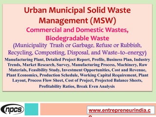 Urban Municipal Solid Waste
Management (MSW)
Commercial and Domestic Wastes,
Biodegradable Waste
(Municipality Trash or Garbage, Refuse or Rubbish,
Recycling, Composting, Disposal, and Waste-to-energy)
Manufacturing Plant, Detailed Project Report, Profile, Business Plan, Industry
Trends, Market Research, Survey, Manufacturing Process, Machinery, Raw
Materials, Feasibility Study, Investment Opportunities, Cost and Revenue,
Plant Economics, Production Schedule, Working Capital Requirement, Plant
Layout, Process Flow Sheet, Cost of Project, Projected Balance Sheets,
Profitability Ratios, Break Even Analysis
www.entrepreneurindia.c
 