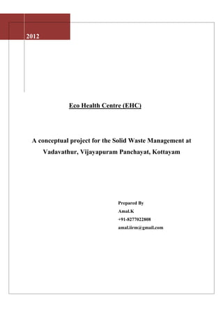 2012




               Eco Health Centre (EHC)




 A conceptual project for the Solid Waste Management at
       Vadavathur, Vijayapuram Panchayat, Kottayam




                              Prepared By
                              Amal.K
                              +91-8277022808
                              amal.iirm@gmail.com
 