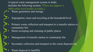 A typical waste management system in India
includes the following system: [There are (approx.)
4000 urban local bodies in India.]
• Waste generation and storage
• Segregation, reuse and recycling at the household level
• Primary waste collection and transport to a transfer station or
community bin
• Street sweeping and cleaning of public places
• Management of transfer station or community bin
• Secondary collection and transport to the waste disposal site
• Waste disposal in landfills
 
