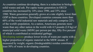 As countries continue developing, there is a reduction in biological
solid wastes and ash. Per capita waste generation in OECD
countries has increased by 14% since 1990, and 35% since
1980. Waste generation generally grows at a rate slightly lower than
GDP in these countries. Developed countries consume more than
60% of the world industrial raw materials and only comprise 22%
of the world's population. As a nation, Americans generate more
waste than any other nation in the world with 4.5 pounds (2.0 kg) of
municipal solid waste (MSW) per person per day, fifty five percent
of which is contributed as residential garbage.
Developing nations produce lower levels of waste per capita with a
higher proportion of organic material in the MSW stream. If
measured by weight, organic (biodegradable) residue constitutes at
least 50% of waste in developing countries.
 