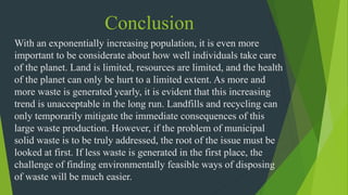 Conclusion
With an exponentially increasing population, it is even more
important to be considerate about how well individuals take care
of the planet. Land is limited, resources are limited, and the health
of the planet can only be hurt to a limited extent. As more and
more waste is generated yearly, it is evident that this increasing
trend is unacceptable in the long run. Landfills and recycling can
only temporarily mitigate the immediate consequences of this
large waste production. However, if the problem of municipal
solid waste is to be truly addressed, the root of the issue must be
looked at first. If less waste is generated in the first place, the
challenge of finding environmentally feasible ways of disposing
of waste will be much easier.
 