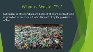 What is Waste ????
Substances or objects which are disposed of or are intended to be
disposed of or are required to be disposed of by the provisions
of law.
 