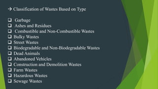  Classification of Wastes Based on Type
 Garbage
 Ashes and Residues
 Combustible and Non-Combustible Wastes
 Bulky Wastes
 Street Wastes
 Biodegradable and Non-Biodegradable Wastes
 Dead Animals
 Abandoned Vehicles
 Construction and Demolition Wastes
 Farm Wastes
 Hazardous Wastes
 Sewage Wastes
 