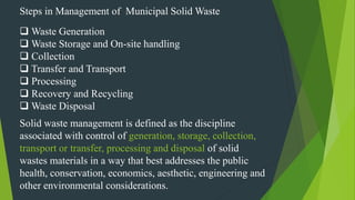 Steps in Management of Municipal Solid Waste
 Waste Generation
 Waste Storage and On-site handling
 Collection
 Transfer and Transport
 Processing
 Recovery and Recycling
 Waste Disposal
Solid waste management is defined as the discipline
associated with control of generation, storage, collection,
transport or transfer, processing and disposal of solid
wastes materials in a way that best addresses the public
health, conservation, economics, aesthetic, engineering and
other environmental considerations.
 