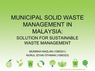 MUNICIPAL SOLID WASTE
   MANAGEMENT IN
      MALAYSIA:
 SOLUTION FOR SUSTAINABLE
    WASTE MANAGEMENT
      MUNIRAH MAZLAN (1090321)
    NURUL IZYAN OTHMAN (1090323)
 