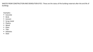 WASTES FROM CONSTRUCTION AND DEMOLITION SITES : These are the status of the building materials after the end life of
buildings.
Examples :
 Concrete
 Brick
 Cement
 Scrap metal
 Plastics
 Wood
 Glass
 Tiles
 Asbestos
 Steel
 