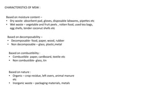 CHARACTERISTICS OF MSW :
Based on moisture content –
• Dry waste- absorbent pad, gloves, disposable labwares, pipettes etc
• Wet waste – vegetable and fruit peels , rotten food, used tea bags,
egg shells, tender coconut shells etc
Based on decomposability –
• Decomposable- food, paper, wood, rubber
• Non decomposable – glass, plastic,metal
Based on combustibility :
• Combustible- paper, cardboard, textile etc
• Non combustible- glass, tin
Based on nature :
• Organic – crop residue, left overs, animal manure
etc
• Inorganic waste – packaging materials, metals
 