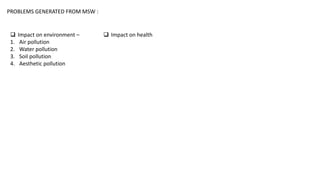PROBLEMS GENERATED FROM MSW :
 Impact on environment –
1. Air pollution
2. Water pollution
3. Soil pollution
4. Aesthetic pollution
 Impact on health
 