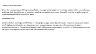 MANAGEMENT OPTIONS :
Given the complex nature of the problem, effective management strategies for municipal waste must be comprehensive
and integrated. A combination of reduction, recycling, composting, and proper disposal is essential for addressing the
challenges associated with municipal waste.
Waste Reduction
Waste reduction is an important first step in managing municipal waste. By reducing the amount of waste generated in
the first place, municipalities can alleviate pressure on existing waste management infrastructure and reduce
environmental impacts. This can be achieved through public education campaigns, incentives for businesses to minimize
packaging, and regulations that encourage the use of reusable products.
 