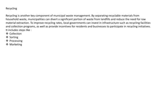 Recycling
Recycling is another key component of municipal waste management. By separating recyclable materials from
household waste, municipalities can divert a significant portion of waste from landfills and reduce the need for raw
material extraction. To improve recycling rates, local governments can invest in infrastructure such as recycling facilities
and collection programs, as well as provide incentives for residents and businesses to participate in recycling initiatives.
It includes steps like :
 Collection
 Sorting
 Processing
 Marketing
 