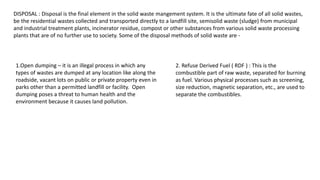 DISPOSAL : Disposal is the final element in the solid waste mangement system. It is the ultimate fate of all solid wastes,
be the residential wastes collected and transported directly to a landfill site, semisolid waste (sludge) from municipal
and industrial treatment plants, incinerator residue, compost or other substances from various solid waste processing
plants that are of no further use to society. Some of the disposal methods of solid waste are -
1.Open dumping – it is an illegal process in which any
types of wastes are dumped at any location like along the
roadside, vacant lots on public or private property even in
parks other than a permitted landfill or facility. Open
dumping poses a threat to human health and the
environment because it causes land pollution.
2. Refuse Derived Fuel ( RDF ) : This is the
combustible part of raw waste, separated for burning
as fuel. Various physical processes such as screening,
size reduction, magnetic separation, etc., are used to
separate the combustibles.
 