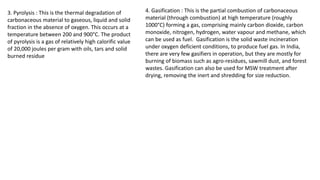 3. Pyrolysis : This is the thermal degradation of
carbonaceous material to gaseous, liquid and solid
fraction in the absence of oxygen. This occurs at a
temperature between 200 and 900°C. The product
of pyrolysis is a gas of relatively high calorific value
of 20,000 joules per gram with oils, tars and solid
burned residue
4. Gasification : This is the partial combustion of carbonaceous
material (through combustion) at high temperature (roughly
1000°C) forming a gas, comprising mainly carbon dioxide, carbon
monoxide, nitrogen, hydrogen, water vapour and methane, which
can be used as fuel. Gasification is the solid waste incineration
under oxygen deficient conditions, to produce fuel gas. In India,
there are very few gasifiers in operation, but they are mostly for
burning of biomass such as agro-residues, sawmill dust, and forest
wastes. Gasification can also be used for MSW treatment after
drying, removing the inert and shredding for size reduction.
 