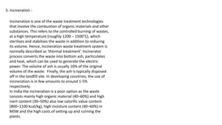 5. Incineration -
Incineration is one of the waste treatment technologies
that involve the combustion of organic materials and other
substances. This refers to the controlled burning of wastes,
at a high temperature (roughly 1200 – 1500°C), which
sterilises and stabilises the waste in addition to reducing
its volume. Hence, Incineration waste treatment system is
normally described as ‘thermal treatment’. Incinerator
process converts the waste into bottom ash, particulates
and heat, which can be used to generate the electric
power. The volume of ash is usually 10% of the original
volume of the waste. Finally, the ash is typically disposed
off in the landfill site. In developing countries, the use of
incineration is in few amounts to around 1-5%
respectively.
In India the incineration is a poor option as the waste
consists mainly high organic material (40–60%) and high
inert content (30–50%) also low calorific value content
(800–1100 kcal/kg), high moisture content (40–60%) in
MSW and the high costs of setting up and running the
plants.
 