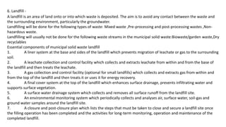6. Landfill -
A landfill is an area of land onto or into which waste is deposited. The aim is to avoid any contact between the waste and
the surrounding environment, particularly the groundwater.
Landfilling will be done for the following types of waste: Mixed waste ,Pre-processing and post-processing wastes ,Non-
hazardous waste.
Landfilling will usually not be done for the following waste streams in the municipal solid waste:Biowaste/garden waste,Dry
recyclables
Essential components of municipal solid waste landfill
1. A liner system at the base and sides of the landfill which prevents migration of leachate or gas to the surrounding
soil.
2. A leachate collection and control facility which collects and extracts leachate from within and from the base of
the landfill and then treats the leachate.
3. A gas collection and control facility (optional for small landfills) which collects and extracts gas from within and
from the top of the landfill and then treats it or uses it for energy recovery.
4. A final cover system at the top of the landfill which enhances surface drainage, prevents infiltrating water and
supports surface vegetation.
5. A surface water drainage system which collects and removes all surface runoff from the landfill site.
6. An environmental monitoring system which periodically collects and analyses air, surface water, soil-gas and
ground water samples around the landfill site.
7. A closure and post-closure plan which lists the steps that must be taken to close and secure a landfill site once
the filling operation has been completed and the activities for long-term monitoring, operation and maintenance of the
completed landfill.
 