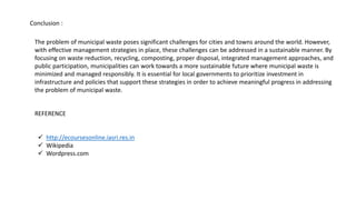 Conclusion :
The problem of municipal waste poses significant challenges for cities and towns around the world. However,
with effective management strategies in place, these challenges can be addressed in a sustainable manner. By
focusing on waste reduction, recycling, composting, proper disposal, integrated management approaches, and
public participation, municipalities can work towards a more sustainable future where municipal waste is
minimized and managed responsibly. It is essential for local governments to prioritize investment in
infrastructure and policies that support these strategies in order to achieve meaningful progress in addressing
the problem of municipal waste.
REFERENCE
 http://ecoursesonline.iasri.res.in
 Wikipedia
 Wordpress.com
 