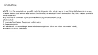 INTRODUCTION :
WASTE : It is the unwanted and unusable material, discarded after primary use or is worthless , defective and of no use.
A waste product may become a by-product, joint product or resource through an invention that raises a waste product's
value above zero.
A by-product, by contrast is a joint product of relatively minor economic value.
Waste include
 municipal solid waste (household trash/refuse),
 hazardous waste,
 wastewater (such as sewage, which contains bodily wastes (feces and urine) and surface runoff),
 radioactive waste and others.
 