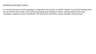 MUNICIPAL SOLID WASTE ( MSW ):
It is commonly known as trash or garbage in united states and as refuse or rubbish in Britain. It consists of everyday items
we use and then throw away, such as product packaging, grass clippings, furniture, clothing, bottles, food scraps,
newspapers, appliances, paint, and batteries. This comes from our homes, schools, hospitals, and businesses
 