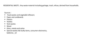 RESIDENTIAL WASTE : Any waste material including garbage, trash, refuse, derived from households.
Sources :
 Food wastes and vegetable leftovers
 Paper and cardboards
 Plastics
 Textiles
 Yard wastes
 Wood
 Glass, metals and ashes
 Special wastes like bulky items, consumer electronics,
batteries , oil
 